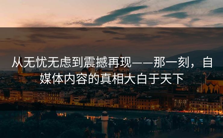 从无忧无虑到震撼再现——那一刻，自媒体内容的真相大白于天下