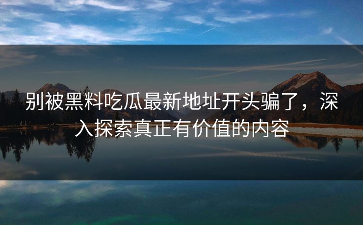 别被黑料吃瓜最新地址开头骗了，深入探索真正有价值的内容