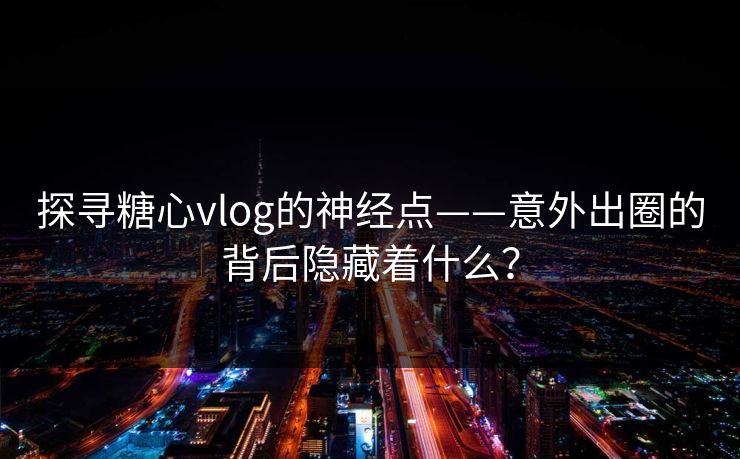 探寻糖心vlog的神经点——意外出圈的背后隐藏着什么？