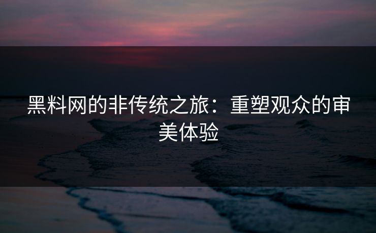 黑料网的非传统之旅：重塑观众的审美体验