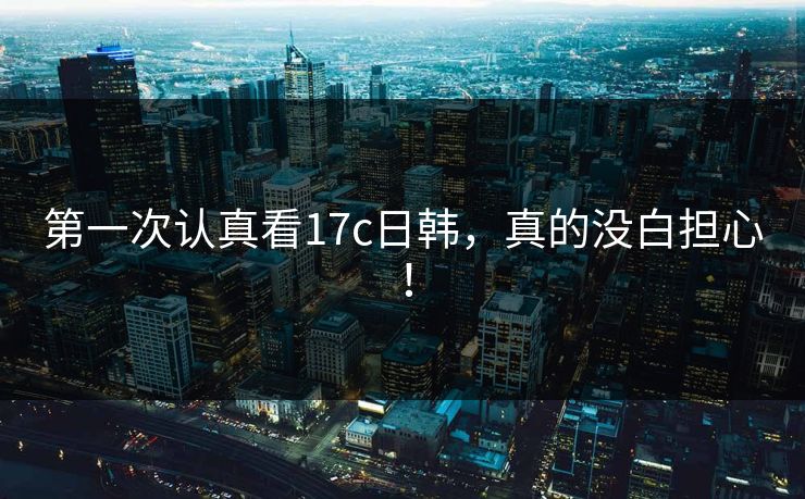 第一次认真看17c日韩，真的没白担心！
