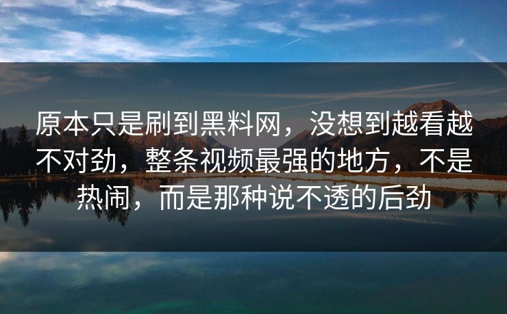 原本只是刷到黑料网，没想到越看越不对劲，整条视频最强的地方，不是热闹，而是那种说不透的后劲