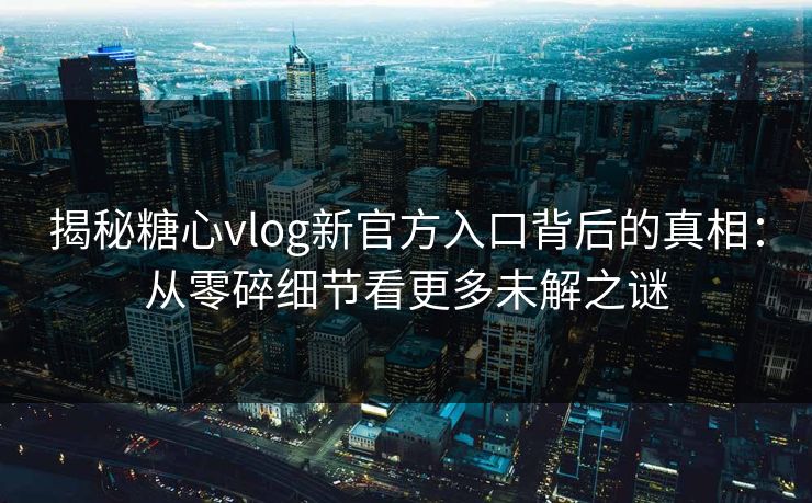 揭秘糖心vlog新官方入口背后的真相：从零碎细节看更多未解之谜