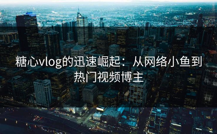 糖心vlog的迅速崛起：从网络小鱼到热门视频博主