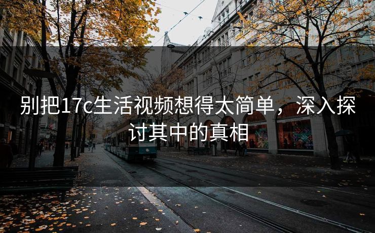 别把17c生活视频想得太简单，深入探讨其中的真相