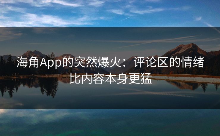海角App的突然爆火：评论区的情绪比内容本身更猛