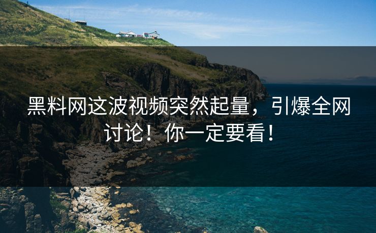 黑料网这波视频突然起量，引爆全网讨论！你一定要看！