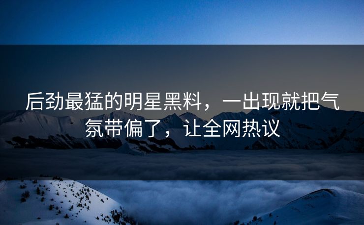 后劲最猛的明星黑料，一出现就把气氛带偏了，让全网热议
