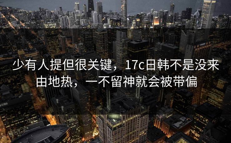 少有人提但很关键，17c日韩不是没来由地热，一不留神就会被带偏
