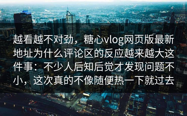 越看越不对劲，糖心vlog网页版最新地址为什么评论区的反应越来越大这件事：不少人后知后觉才发现问题不小，这次真的不像随便热一下就过去