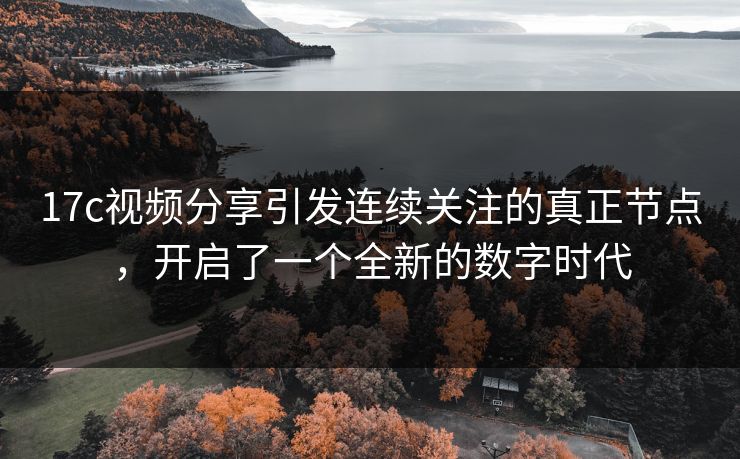 17c视频分享引发连续关注的真正节点，开启了一个全新的数字时代