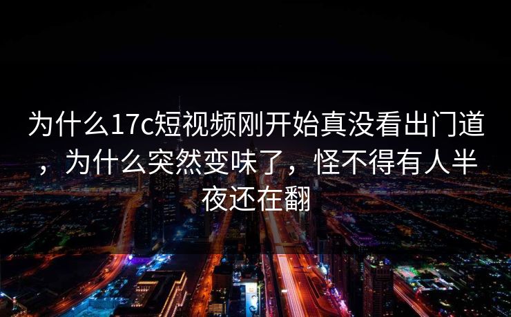 为什么17c短视频刚开始真没看出门道，为什么突然变味了，怪不得有人半夜还在翻