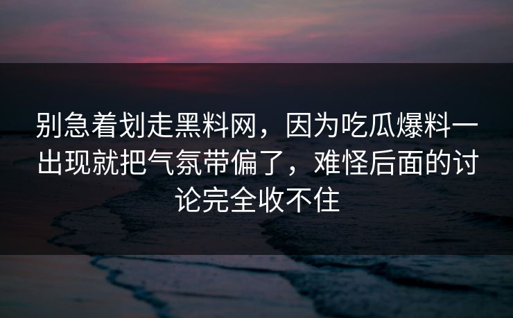 别急着划走黑料网，因为吃瓜爆料一出现就把气氛带偏了，难怪后面的讨论完全收不住