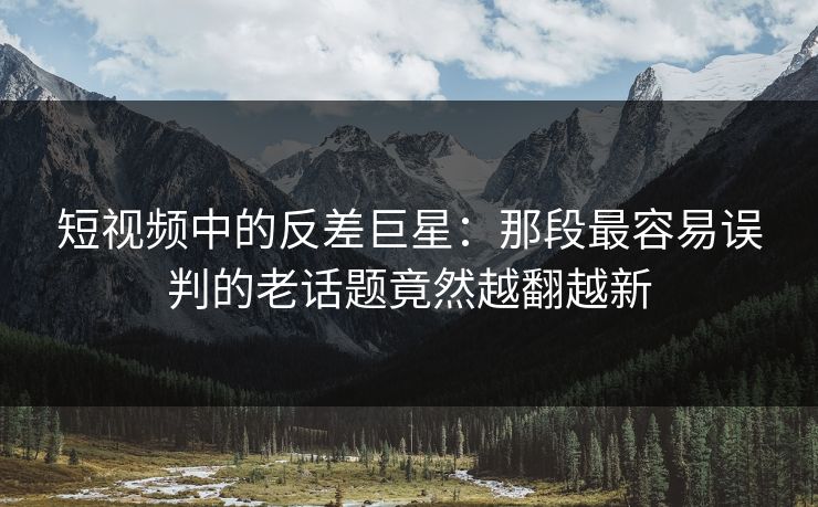短视频中的反差巨星：那段最容易误判的老话题竟然越翻越新