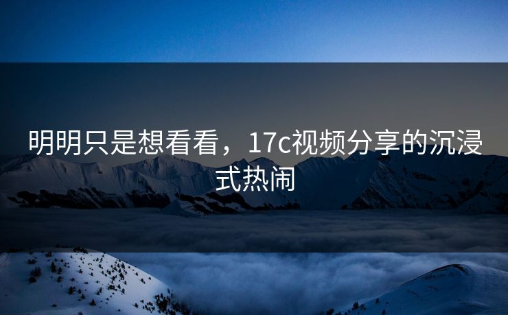 明明只是想看看，17c视频分享的沉浸式热闹