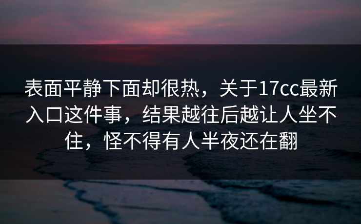 表面平静下面却很热，关于17cc最新入口这件事，结果越往后越让人坐不住，怪不得有人半夜还在翻