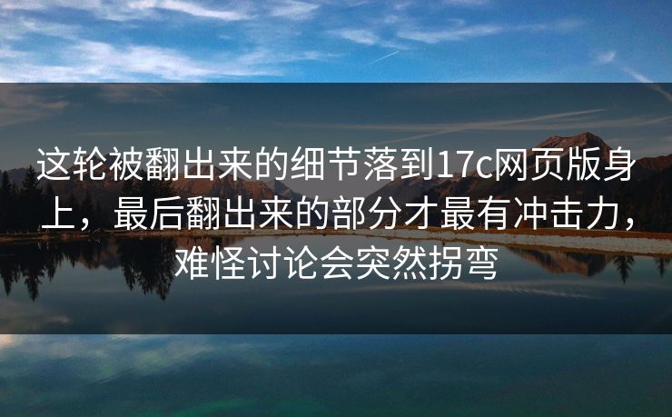 这轮被翻出来的细节落到17c网页版身上,最后翻出来的部分才最有冲击力,难怪讨论会突然拐弯 这轮被翻出来的细节落到17c网页版身上,最后翻出来的部分才最有冲击力,难怪讨论会突然拐弯