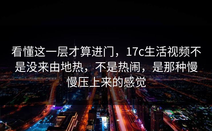 看懂这一层才算进门，17c生活视频不是没来由地热，不是热闹，是那种慢慢压上来的感觉