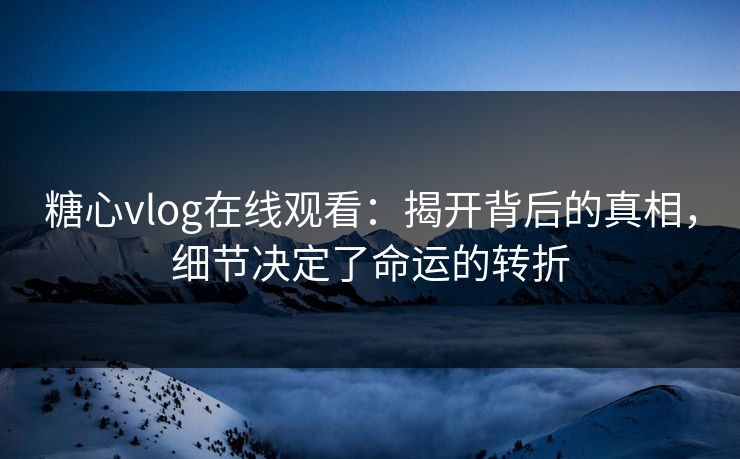 糖心vlog在线观看：揭开背后的真相，细节决定了命运的转折