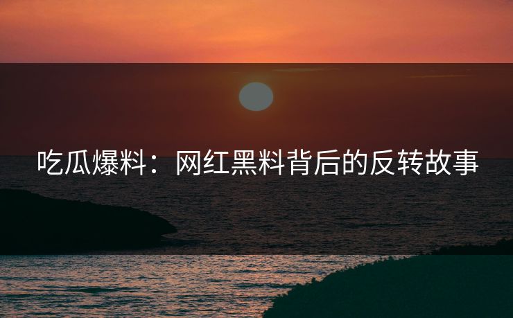吃瓜爆料：网红黑料背后的反转故事