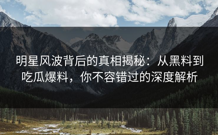 明星风波背后的真相揭秘：从黑料到吃瓜爆料，你不容错过的深度解析