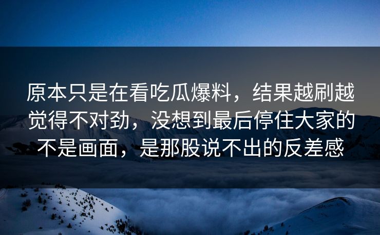 原本只是在看吃瓜爆料，结果越刷越觉得不对劲，没想到最后停住大家的不是画面，是那股说不出的反差感