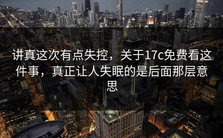 讲真这次有点失控，关于17c免费看这件事，真正让人失眠的是后面那层意思