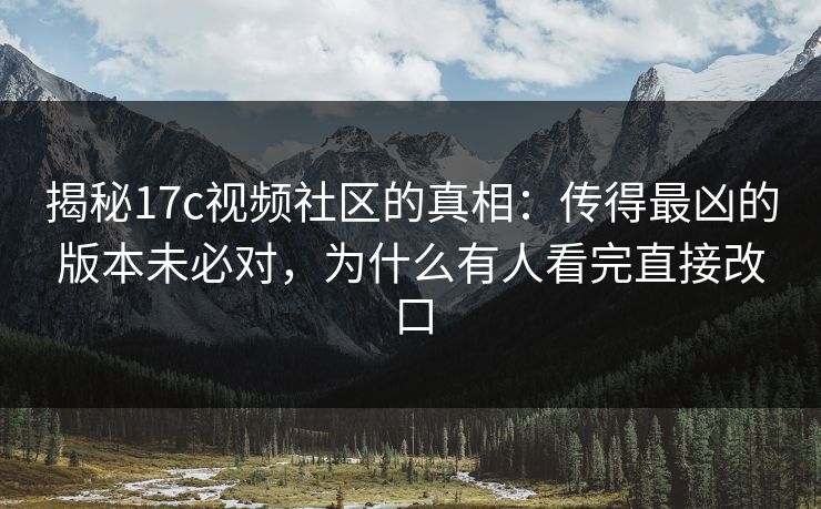 揭秘17c视频社区的真相：传得最凶的版本未必对，为什么有人看完直接改口