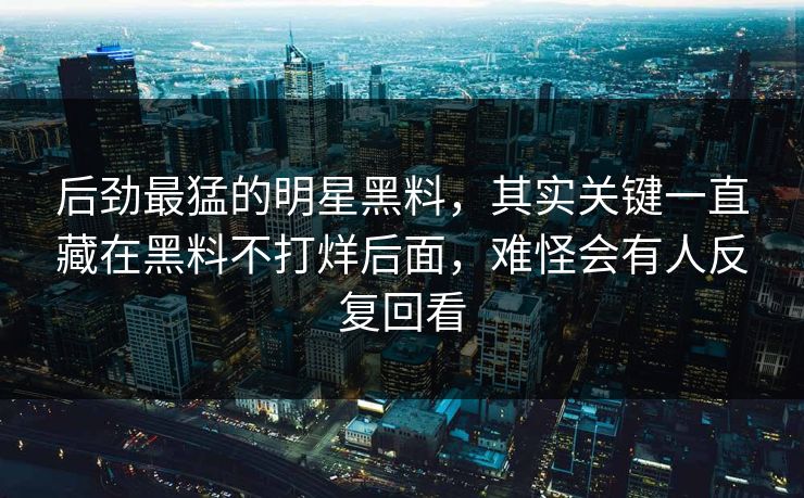 后劲最猛的明星黑料，其实关键一直藏在黑料不打烊后面，难怪会有人反复回看