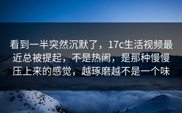 看到一半突然沉默了,17c生活视频最近总被提起,不是热闹,是那种慢慢压上来的感觉,越琢磨越不是一个味 看到一半突然沉默了,17c生活视频最近总被提起,不是热闹,是那种慢慢压上来的感觉,越琢磨越不是一个味