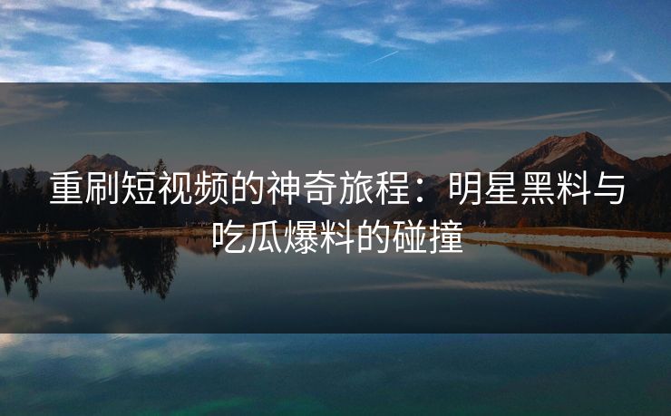 重刷短视频的神奇旅程：明星黑料与吃瓜爆料的碰撞