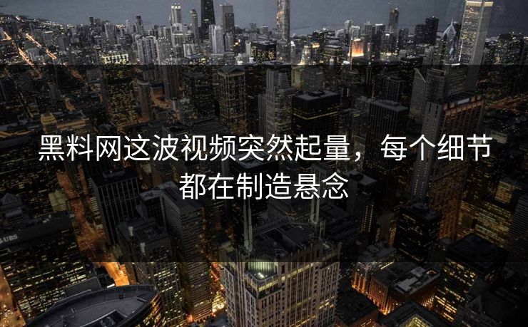黑料网这波视频突然起量，每个细节都在制造悬念