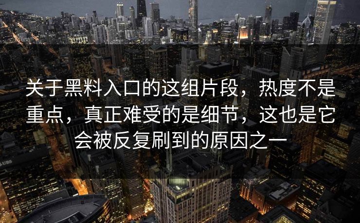 关于黑料入口的这组片段,热度不是重点,真正难受的是细节,这也是它会被反复刷到的原因之一 关于黑料入口的这组片段,热度不是重点,真正难受的是细节,这也是它会被反复刷到的原因之一
