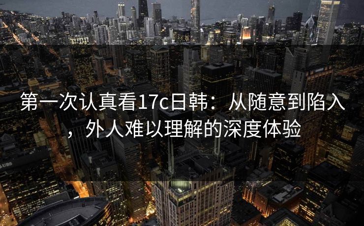 第一次认真看17c日韩：从随意到陷入，外人难以理解的深度体验