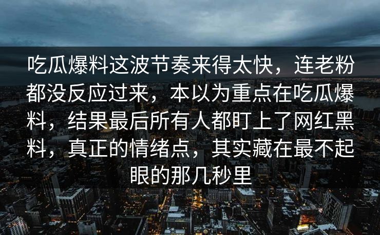 吃瓜爆料这波节奏来得太快，连老粉都没反应过来，本以为重点在吃瓜爆料，结果最后所有人都盯上了网红黑料，真正的情绪点，其实藏在最不起眼的那几秒里