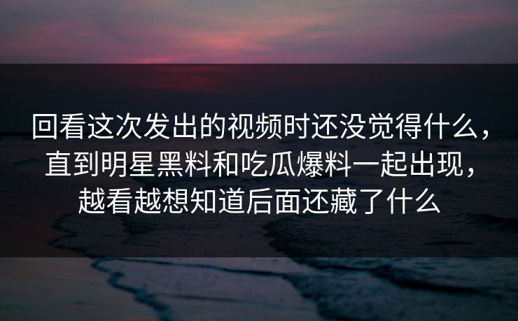 回看这次发出的视频时还没觉得什么，直到明星黑料和吃瓜爆料一起出现，越看越想知道后面还藏了什么
